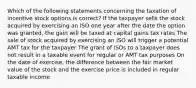 Which of the following statements concerning the taxation of incentive stock options is correct? If the taxpayer sells the stock acquired by exercising an ISO one year after the date the option was granted, the gain will be taxed at capital gains tax rates The sale of stock acquired by exercising an ISO will trigger a potential AMT tax for the taxpayer The grant of ISOs to a taxpayer does not result in a taxable event for regular or AMT tax purposes On the date of exercise, the difference between the fair market value of the stock and the exercise price is included in regular taxable income