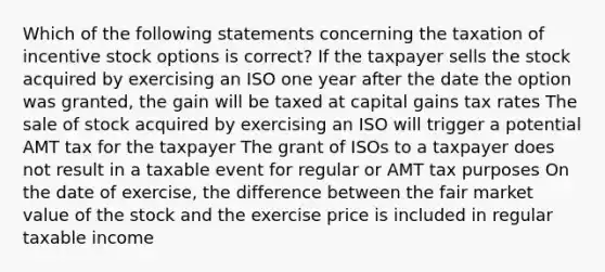 Which of the following statements concerning the taxation of incentive stock options is correct? If the taxpayer sells the stock acquired by exercising an ISO one year after the date the option was granted, the gain will be taxed at capital gains tax rates The sale of stock acquired by exercising an ISO will trigger a potential AMT tax for the taxpayer The grant of ISOs to a taxpayer does not result in a taxable event for regular or AMT tax purposes On the date of exercise, the difference between the fair market value of the stock and the exercise price is included in regular taxable income