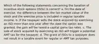 Which of the following statements concerning the taxation of incentive stock options (ISOs) is correct? a. On the date of exercise, the difference between the fair market value of the stock and the exercise price is included in regular taxable income. b. If the taxpayer sells the stock acquired by exercising an ISO more than one year after the date the option was granted, the gain will be taxed a capital gains tax rates. c. The sale of stock acquired by exercising an ISO will trigger a potential AMT tax for the taxpayer. d. The grant of ISOs to a taxpayer does not result in a taxable event for regular or AMT tax purposes.