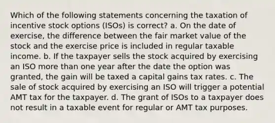 Which of the following statements concerning the taxation of incentive stock options (ISOs) is correct? a. On the date of exercise, the difference between the fair market value of the stock and the exercise price is included in regular taxable income. b. If the taxpayer sells the stock acquired by exercising an ISO <a href='https://www.questionai.com/knowledge/keWHlEPx42-more-than' class='anchor-knowledge'>more than</a> one year after the date the option was granted, the gain will be taxed a capital gains tax rates. c. The sale of stock acquired by exercising an ISO will trigger a potential AMT tax for the taxpayer. d. The grant of ISOs to a taxpayer does not result in a taxable event for regular or AMT tax purposes.