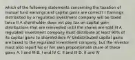 which of the following statements concerning the taxation of mutual fund earnings and capital gains are correct? I Earnings distributed by a regulated investment company will be taxed twice II A shareholder does not pay tax on capital gain distributions that are reinvested until the shares are sold III A regulated investment company must distribute at least 90% of its capital gains to shareholders IV Undistributed capital gains are taxed to the regulated investment company, but the investor must also report his or her own proportionate share of these gains A. I and III B. I and IV C. II and III D. II and IV