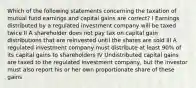 Which of the following statements concerning the taxation of mutual fund earnings and capital gains are correct? I Earnings distributed by a regulated investment company will be taxed twice II A shareholder does not pay tax on capital gain distributions that are reinvested until the shares are sold III A regulated investment company must distribute at least 90% of its capital gains to shareholders IV Undistributed capital gains are taxed to the regulated investment company, but the investor must also report his or her own proportionate share of these gains