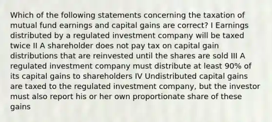 Which of the following statements concerning the taxation of mutual fund earnings and capital gains are correct? I Earnings distributed by a regulated investment company will be taxed twice II A shareholder does not pay tax on capital gain distributions that are reinvested until the shares are sold III A regulated investment company must distribute at least 90% of its capital gains to shareholders IV Undistributed capital gains are taxed to the regulated investment company, but the investor must also report his or her own proportionate share of these gains