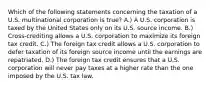 Which of the following statements concerning the taxation of a U.S. multinational corporation is true? A.) A U.S. corporation is taxed by the United States only on its U.S. source income. B.) Cross-crediting allows a U.S. corporation to maximize its foreign tax credit. C.) The foreign tax credit allows a U.S. corporation to defer taxation of its foreign source income until the earnings are repatriated. D.) The foreign tax credit ensures that a U.S. corporation will never pay taxes at a higher rate than the one imposed by the U.S. tax law.