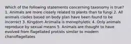 Which of the following statements concerning taxonomy is true? 1. Animals are more closely related to plants than to fungi 2. All animals clades based on body plan have been found to be incorrect 3. Kingdom Animalia is monophyletic 4. Only animals reproduce by sexual means 5. Animals are thought to have evolved from flagellated protists similar to modern chanoflagellates