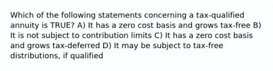 Which of the following statements concerning a tax-qualified annuity is TRUE? A) It has a zero cost basis and grows tax-free B) It is not subject to contribution limits C) It has a zero cost basis and grows tax-deferred D) It may be subject to tax-free distributions, if qualified