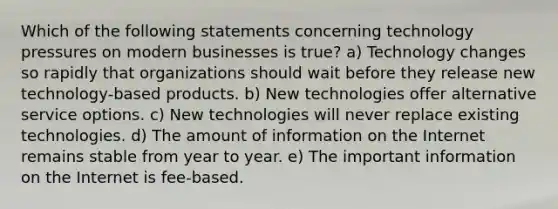 Which of the following statements concerning technology pressures on modern businesses is true? a) Technology changes so rapidly that organizations should wait before they release new technology-based products. b) New technologies offer alternative service options. c) New technologies will never replace existing technologies. d) The amount of information on the Internet remains stable from year to year. e) The important information on the Internet is fee-based.