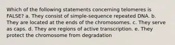 Which of the following statements concerning telomeres is FALSE? a. They consist of simple-sequence repeated DNA. b. They are located at the ends of the chromosomes. c. They serve as caps. d. They are regions of active transcription. e. They protect the chromosome from degradation