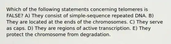 Which of the following statements concerning telomeres is FALSE? A) They consist of simple-sequence repeated DNA. B) They are located at the ends of the chromosomes. C) They serve as caps. D) They are regions of active transcription. E) They protect the chromosome from degradation.