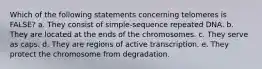 Which of the following statements concerning telomeres is FALSE? a. They consist of simple-sequence repeated DNA. b. They are located at the ends of the chromosomes. c. They serve as caps. d. They are regions of active transcription. e. They protect the chromosome from degradation.