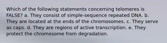 Which of the following statements concerning telomeres is FALSE? a. They consist of simple-sequence repeated DNA. b. They are located at the ends of the chromosomes. c. They serve as caps. d. They are regions of active transcription. e. They protect the chromosome from degradation.