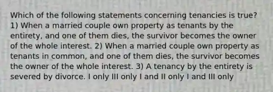 Which of the following statements concerning tenancies is true? 1) When a married couple own property as tenants by the entirety, and one of them dies, the survivor becomes the owner of the whole interest. 2) When a married couple own property as tenants in common, and one of them dies, the survivor becomes the owner of the whole interest. 3) A tenancy by the entirety is severed by divorce. I only III only I and II only I and III only