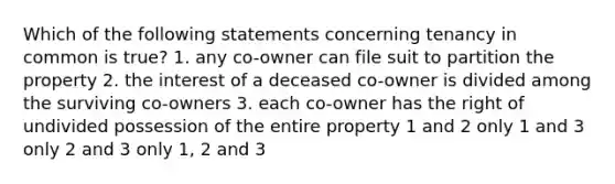 Which of the following statements concerning tenancy in common is true? 1. any co-owner can file suit to partition the property 2. the interest of a deceased co-owner is divided among the surviving co-owners 3. each co-owner has the right of undivided possession of the entire property 1 and 2 only 1 and 3 only 2 and 3 only 1, 2 and 3