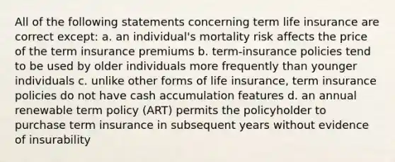 All of the following statements concerning term life insurance are correct except: a. an individual's mortality risk affects the price of the term insurance premiums b. term-insurance policies tend to be used by older individuals more frequently than younger individuals c. unlike other forms of life insurance, term insurance policies do not have cash accumulation features d. an annual renewable term policy (ART) permits the policyholder to purchase term insurance in subsequent years without evidence of insurability