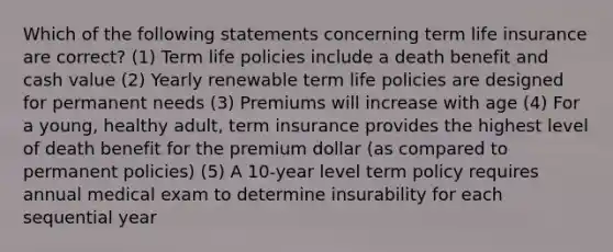 Which of the following statements concerning term life insurance are correct? (1) Term life policies include a death benefit and cash value (2) Yearly renewable term life policies are designed for permanent needs (3) Premiums will increase with age (4) For a young, healthy adult, term insurance provides the highest level of death benefit for the premium dollar (as compared to permanent policies) (5) A 10-year level term policy requires annual medical exam to determine insurability for each sequential year