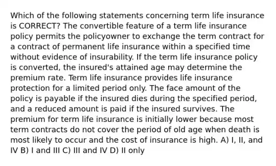 Which of the following statements concerning term life insurance is CORRECT? The convertible feature of a term life insurance policy permits the policyowner to exchange the term contract for a contract of permanent life insurance within a specified time without evidence of insurability. If the term life insurance policy is converted, the insured's attained age may determine the premium rate. Term life insurance provides life insurance protection for a limited period only. The face amount of the policy is payable if the insured dies during the specified period, and a reduced amount is paid if the insured survives. The premium for term life insurance is initially lower because most term contracts do not cover the period of old age when death is most likely to occur and the cost of insurance is high. A) I, II, and IV B) I and III C) III and IV D) II only