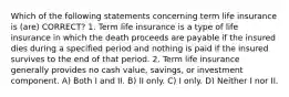 Which of the following statements concerning term life insurance is (are) CORRECT? 1. Term life insurance is a type of life insurance in which the death proceeds are payable if the insured dies during a specified period and nothing is paid if the insured survives to the end of that period. 2. Term life insurance generally provides no cash value, savings, or investment component. A) Both I and II. B) II only. C) I only. D) Neither I nor II.