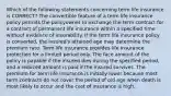 Which of the following statements concerning term life insurance is CORRECT? The convertible feature of a term life insurance policy permits the policyowner to exchange the term contract for a contract of permanent life insurance within a specified time without evidence of insurability. If the term life insurance policy is converted, the insured's attained age may determine the premium rate. Term life insurance provides life insurance protection for a limited period only. The face amount of the policy is payable if the insured dies during the specified period, and a reduced amount is paid if the insured survives. The premium for term life insurance is initially lower because most term contracts do not cover the period of old age when death is most likely to occur and the cost of insurance is high.