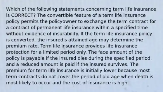 Which of the following statements concerning term life insurance is CORRECT? The convertible feature of a term life insurance policy permits the policyowner to exchange the term contract for a contract of permanent life insurance within a specified time without evidence of insurability. If the term life insurance policy is converted, the insured's attained age may determine the premium rate. Term life insurance provides life insurance protection for a limited period only. The face amount of the policy is payable if the insured dies during the specified period, and a reduced amount is paid if the insured survives. The premium for term life insurance is initially lower because most term contracts do not cover the period of old age when death is most likely to occur and the cost of insurance is high.