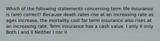 Which of the following statements concerning term life insurance is (are) correct? Because death rates rise at an increasing rate as ages increase, the mortality cost for term insurance also rises at an increasing rate. Term insurance has a cash value. I only II only Both I and II Neither I nor II