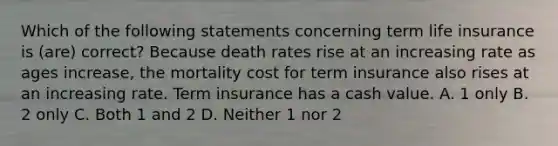 Which of the following statements concerning term life insurance is (are) correct? Because death rates rise at an increasing rate as ages increase, the mortality cost for term insurance also rises at an increasing rate. Term insurance has a cash value. A. 1 only B. 2 only C. Both 1 and 2 D. Neither 1 nor 2