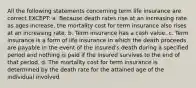 All the following statements concerning term life insurance are correct EXCEPT: a. Because death rates rise at an increasing rate as ages increase, the mortality cost for term insurance also rises at an increasing rate. b. Term insurance has a cash value. c. Term insurance is a form of life insurance in which the death proceeds are payable in the event of the insured's death during a specified period and nothing is paid if the insured survives to the end of that period. d. The mortality cost for term insurance is determined by the death rate for the attained age of the individual involved.