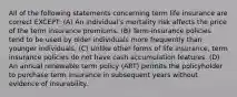 All of the following statements concerning term life insurance are correct EXCEPT: (A) An individual's mortality risk affects the price of the term insurance premiums. (B) Term-insurance policies tend to be used by older individuals more frequently than younger individuals. (C) Unlike other forms of life insurance, term insurance policies do not have cash accumulation features. (D) An annual renewable term policy (ART) permits the policyholder to purchase term insurance in subsequent years without evidence of insurability.