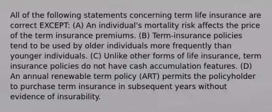 All of the following statements concerning term life insurance are correct EXCEPT: (A) An individual's mortality risk affects the price of the term insurance premiums. (B) Term-insurance policies tend to be used by older individuals more frequently than younger individuals. (C) Unlike other forms of life insurance, term insurance policies do not have cash accumulation features. (D) An annual renewable term policy (ART) permits the policyholder to purchase term insurance in subsequent years without evidence of insurability.