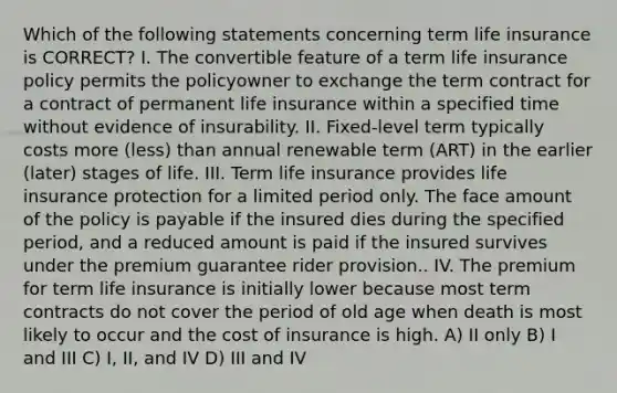 Which of the following statements concerning term life insurance is CORRECT? I. The convertible feature of a term life insurance policy permits the policyowner to exchange the term contract for a contract of permanent life insurance within a specified time without evidence of insurability. II. Fixed-level term typically costs more (less) than annual renewable term (ART) in the earlier (later) stages of life. III. Term life insurance provides life insurance protection for a limited period only. The face amount of the policy is payable if the insured dies during the specified period, and a reduced amount is paid if the insured survives under the premium guarantee rider provision.. IV. The premium for term life insurance is initially lower because most term contracts do not cover the period of old age when death is most likely to occur and the cost of insurance is high. A) II only B) I and III C) I, II, and IV D) III and IV