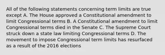 All of the following statements concerning term limits are true except A. The House approved a Constitutional amendment to limit Congressional terms B. A Constitutional amendment to limit Congressional terms died in the Senate C. The Supreme Court struck down a state law limiting Congressional terms D. The movement to impose Congressional term limits has resurfaced as a result of the 2016 elections