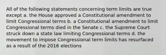 All of the following statements concerning term limits are true except a. the House approved a Constitutional amendment to limit Congressional terms b. a Constitutional amendment to limit Congressional terms died in the Senate c. the Supreme Court struck down a state law limiting Congressional terms d. the movement to impose Congressional term limits has resurfaced as a result of the 2016 elections