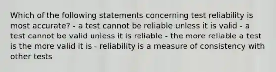 Which of the following statements concerning test reliability is most accurate? - a test cannot be reliable unless it is valid - a test cannot be valid unless it is reliable - the more reliable a test is the more valid it is - reliability is a measure of consistency with other tests