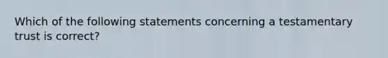 Which of the following statements concerning a testamentary trust is correct?