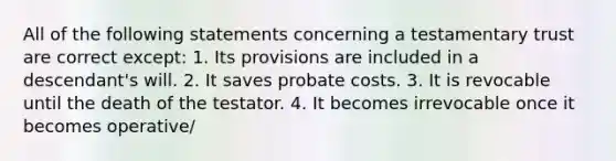 All of the following statements concerning a testamentary trust are correct except: 1. Its provisions are included in a descendant's will. 2. It saves probate costs. 3. It is revocable until the death of the testator. 4. It becomes irrevocable once it becomes operative/