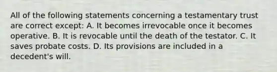 All of the following statements concerning a testamentary trust are correct except: A. It becomes irrevocable once it becomes operative. B. It is revocable until the death of the testator. C. It saves probate costs. D. Its provisions are included in a decedent's will.