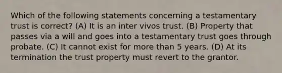 Which of the following statements concerning a testamentary trust is correct? (A) It is an inter vivos trust. (B) Property that passes via a will and goes into a testamentary trust goes through probate. (C) It cannot exist for more than 5 years. (D) At its termination the trust property must revert to the grantor.