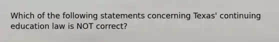 Which of the following statements concerning Texas' continuing education law is NOT correct?