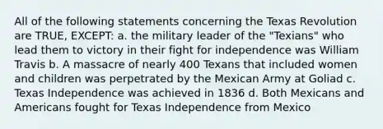 All of the following statements concerning the Texas Revolution are TRUE, EXCEPT: a. the military leader of the "Texians" who lead them to victory in their fight for independence was William Travis b. A massacre of nearly 400 Texans that included women and children was perpetrated by the Mexican Army at Goliad c. Texas Independence was achieved in 1836 d. Both Mexicans and Americans fought for Texas Independence from Mexico