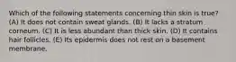 Which of the following statements concerning thin skin is true? (A) It does not contain sweat glands. (B) It lacks a stratum corneum. (C) It is less abundant than thick skin. (D) It contains hair follicles. (E) Its epidermis does not rest on a basement membrane.