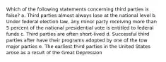 Which of the following statements concerning third parties is false? a. Third parties almost always lose at the national level b. Under federal election law, any minor party receiving more than 5 percent of the national presidential vote is entitled to federal funds c. Third parties are often short-lived d. Successful third parties after have their programs adopted by one of the tow major parties e. The earliest third parties in the United States arose as a result of the Great Depression