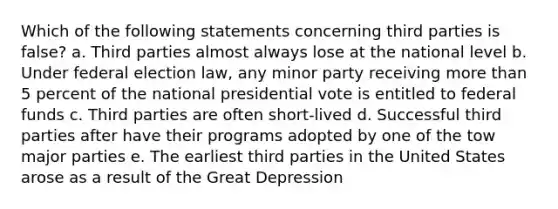 Which of the following statements concerning third parties is false? a. Third parties almost always lose at the national level b. Under federal election law, any minor party receiving more than 5 percent of the national presidential vote is entitled to federal funds c. Third parties are often short-lived d. Successful third parties after have their programs adopted by one of the tow major parties e. The earliest third parties in the United States arose as a result of the Great Depression