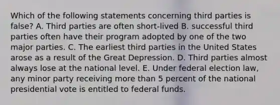 Which of the following statements concerning third parties is false? A. Third parties are often short-lived B. successful third parties often have their program adopted by one of the two major parties. C. The earliest third parties in the United States arose as a result of the Great Depression. D. Third parties almost always lose at the national level. E. Under federal election law, any minor party receiving more than 5 percent of the national presidential vote is entitled to federal funds.