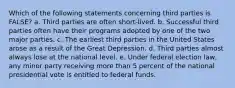 Which of the following statements concerning third parties is FALSE? a. Third parties are often short-lived. b. Successful third parties often have their programs adopted by one of the two major parties. c. The earliest third parties in the United States arose as a result of the Great Depression. d. Third parties almost always lose at the national level. e. Under federal election law, any minor party receiving more than 5 percent of the national presidential vote is entitled to federal funds.