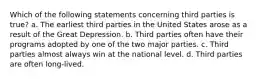 Which of the following statements concerning third parties is true? a. The earliest third parties in the United States arose as a result of the Great Depression. b. Third parties often have their programs adopted by one of the two major parties. c. Third parties almost always win at the national level. d. Third parties are often long-lived.