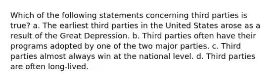 Which of the following statements concerning third parties is true? a. The earliest third parties in the United States arose as a result of the Great Depression. b. Third parties often have their programs adopted by one of the two major parties. c. Third parties almost always win at the national level. d. Third parties are often long-lived.