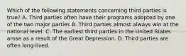 Which of the following statements concerning third parties is true? A. Third parties often have their programs adopted by one of the two major parties B. Third parties almost always win at the national level. C. The earliest third parties in the United States arose as a result of the Great Depression. D. Third parties are often long-lived.