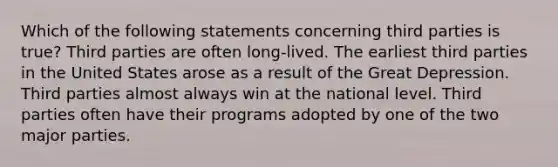 Which of the following statements concerning third parties is true? Third parties are often long-lived. The earliest third parties in the United States arose as a result of the Great Depression. Third parties almost always win at the national level. Third parties often have their programs adopted by one of the two major parties.