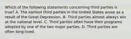 Which of the following statements concerning third parties is true? A. The earliest third parties in the United States arose as a result of the Great Depression. B. Third parties almost always win at the national level. C. Third parties often have their programs adopted by one of the two major parties. D. Third parties are often long-lived.