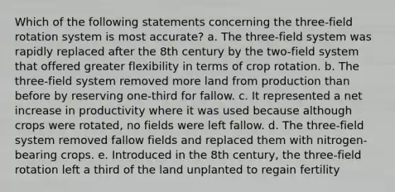 Which of the following statements concerning the three-field rotation system is most accurate? a. The three-field system was rapidly replaced after the 8th century by the two-field system that offered greater flexibility in terms of crop rotation. b. The three-field system removed more land from production than before by reserving one-third for fallow. c. It represented a net increase in productivity where it was used because although crops were rotated, no fields were left fallow. d. The three-field system removed fallow fields and replaced them with nitrogen-bearing crops. e. Introduced in the 8th century, the three-field rotation left a third of the land unplanted to regain fertility