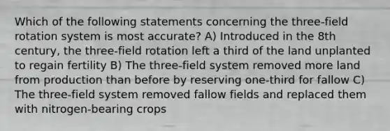 Which of the following statements concerning the three-field rotation system is most accurate? A) Introduced in the 8th century, the three-field rotation left a third of the land unplanted to regain fertility B) The three-field system removed more land from production than before by reserving one-third for fallow C) The three-field system removed fallow fields and replaced them with nitrogen-bearing crops